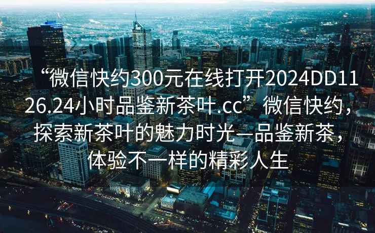 “微信快約300元在線打開2024DD1126.24小時品鑒新茶葉.cc”微信快約，探索新茶葉的魅力時光—品鑒新茶，體驗不一樣的精彩人生