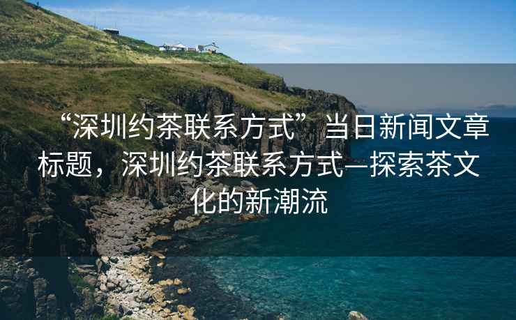 “深圳約茶聯(lián)系方式”當日新聞文章標題，深圳約茶聯(lián)系方式—探索茶文化的新潮流