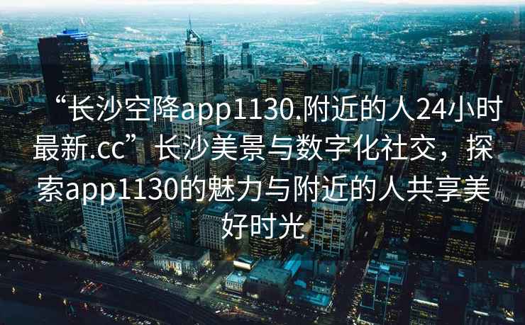 “長(zhǎng)沙空降app1130.附近的人24小時(shí)最新.cc”長(zhǎng)沙美景與數(shù)字化社交，探索app1130的魅力與附近的人共享美好時(shí)光