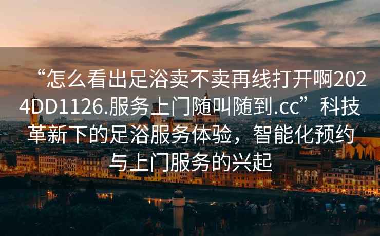 “怎么看出足浴賣不賣再線打開啊2024DD1126.服務(wù)上門隨叫隨到.cc”科技革新下的足浴服務(wù)體驗(yàn)，智能化預(yù)約與上門服務(wù)的興起