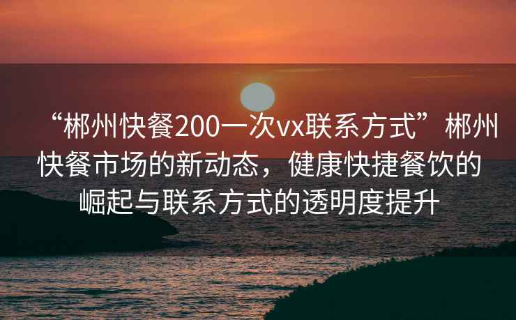 “郴州快餐200一次vx聯(lián)系方式”郴州快餐市場(chǎng)的新動(dòng)態(tài)，健康快捷餐飲的崛起與聯(lián)系方式的透明度提升