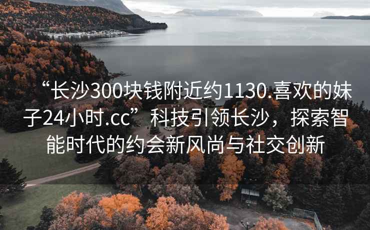 “長沙300塊錢附近約1130.喜歡的妹子24小時.cc”科技引領(lǐng)長沙，探索智能時代的約會新風(fēng)尚與社交創(chuàng)新