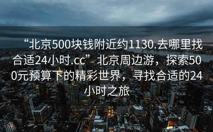 “北京500塊錢附近約1130.去哪里找合適24小時.cc”北京周邊游，探索500元預算下的精彩世界，尋找合適的24小時之旅