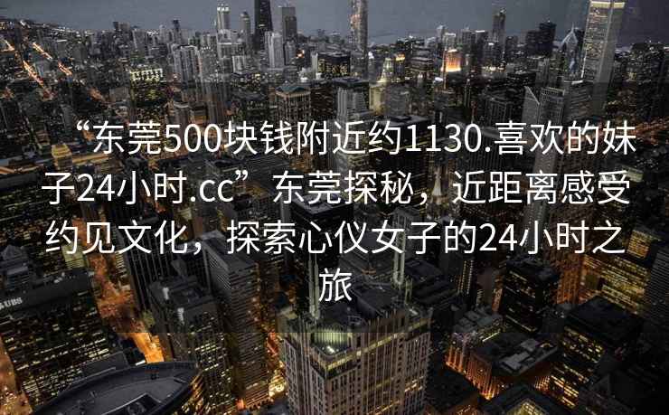 “東莞500塊錢附近約1130.喜歡的妹子24小時(shí).cc”東莞探秘，近距離感受約見文化，探索心儀女子的24小時(shí)之旅