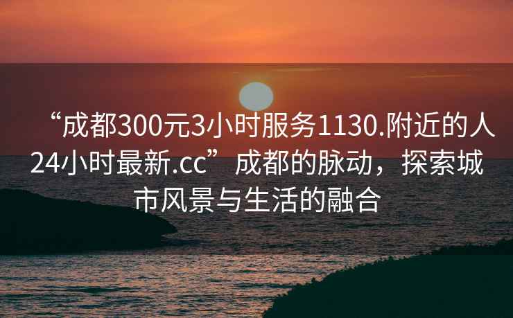 “成都300元3小時(shí)服務(wù)1130.附近的人24小時(shí)最新.cc”成都的脈動(dòng)，探索城市風(fēng)景與生活的融合