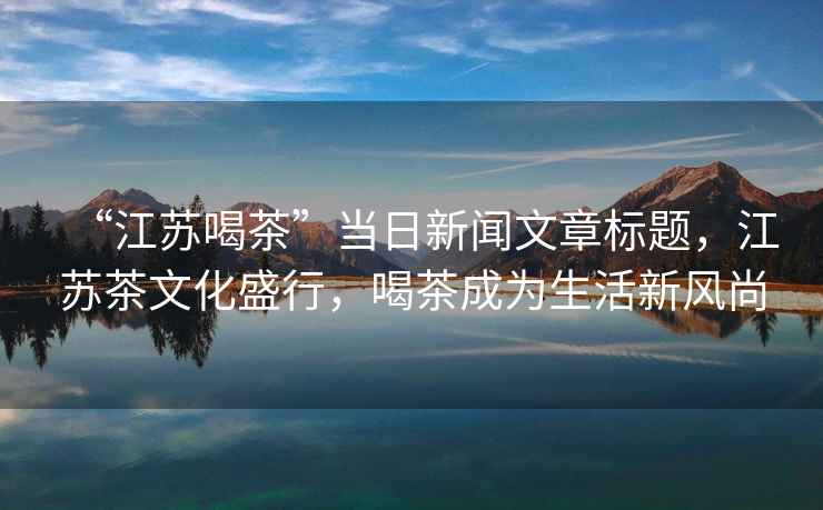 “江蘇喝茶”當(dāng)日新聞文章標(biāo)題，江蘇茶文化盛行，喝茶成為生活新風(fēng)尚