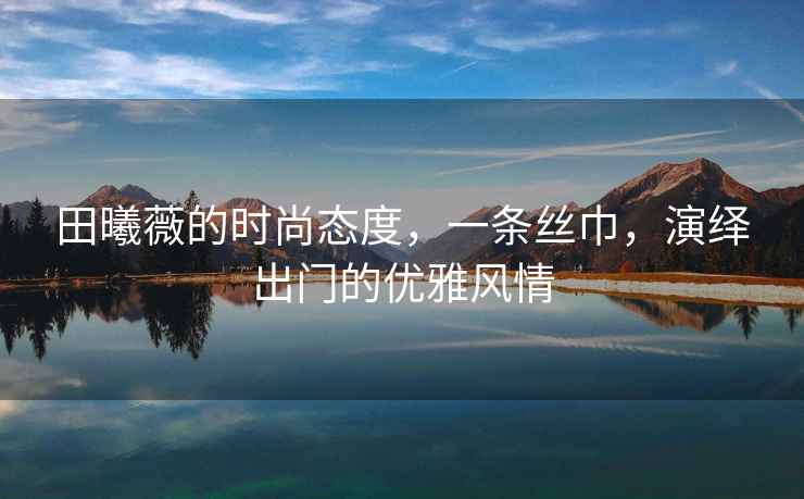 田曦薇的時尚態(tài)度，一條絲巾，演繹出門的優(yōu)雅風(fēng)情