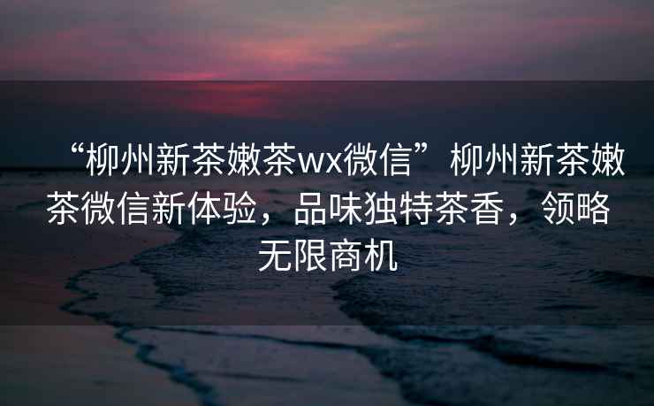 “柳州新茶嫩茶wx微信”柳州新茶嫩茶微信新體驗(yàn)，品味獨(dú)特茶香，領(lǐng)略無限商機(jī)