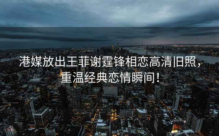 港媒放出王菲謝霆鋒相戀高清舊照，重溫經(jīng)典戀情瞬間！