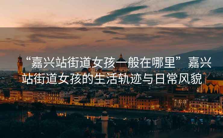 “嘉興站街道女孩一般在哪里”嘉興站街道女孩的生活軌跡與日常風(fēng)貌