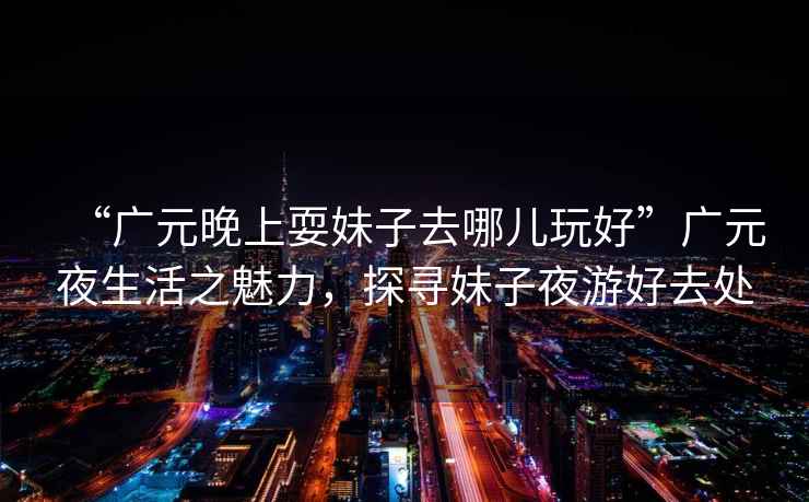 “廣元晚上耍妹子去哪兒玩好”廣元夜生活之魅力，探尋妹子夜游好去處