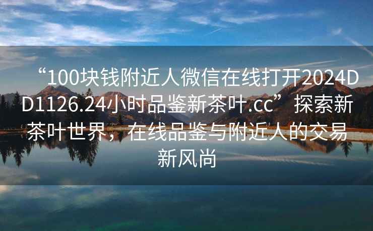 “100塊錢附近人微信在線打開2024DD1126.24小時品鑒新茶葉.cc”探索新茶葉世界，在線品鑒與附近人的交易新風(fēng)尚