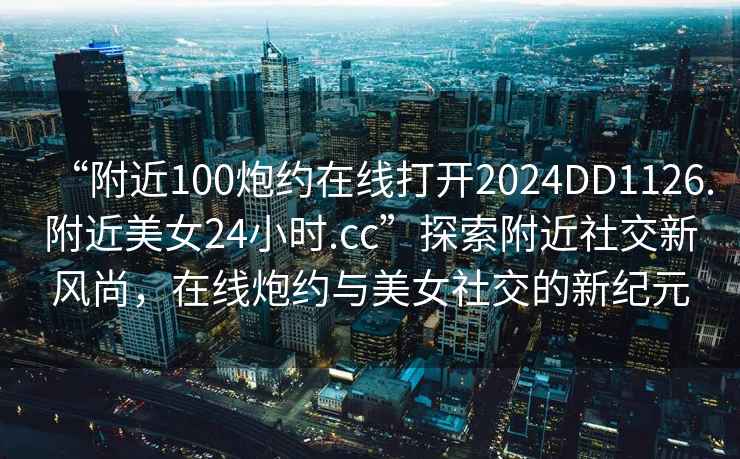 “附近100炮約在線打開2024DD1126.附近美女24小時(shí).cc”探索附近社交新風(fēng)尚，在線炮約與美女社交的新紀(jì)元