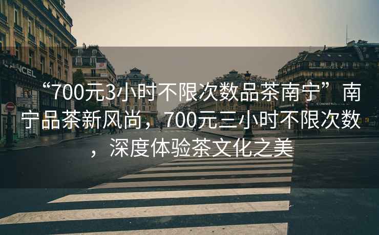 “700元3小時(shí)不限次數(shù)品茶南寧”南寧品茶新風(fēng)尚，700元三小時(shí)不限次數(shù)，深度體驗(yàn)茶文化之美