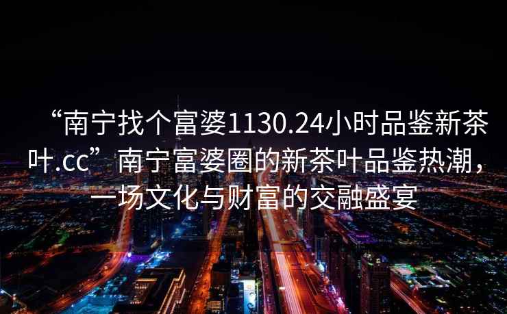 “南寧找個富婆1130.24小時品鑒新茶葉.cc”南寧富婆圈的新茶葉品鑒熱潮，一場文化與財富的交融盛宴