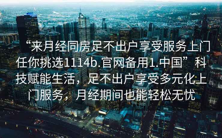 “來(lái)月經(jīng)同房足不出戶享受服務(wù)上門任你挑選1114b.官網(wǎng)備用1.中國(guó)”科技賦能生活，足不出戶享受多元化上門服務(wù)，月經(jīng)期間也能輕松無(wú)憂