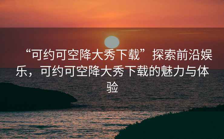 “可約可空降大秀下載”探索前沿娛樂，可約可空降大秀下載的魅力與體驗