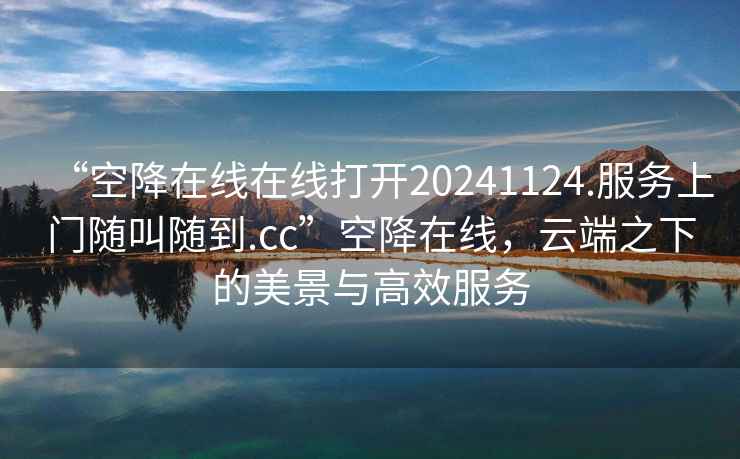 “空降在線在線打開(kāi)20241124.服務(wù)上門隨叫隨到.cc”空降在線，云端之下的美景與高效服務(wù)
