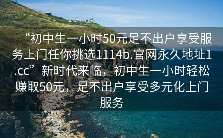 “初中生一小時50元足不出戶享受服務(wù)上門任你挑選1114b.官網(wǎng)永久地址1.cc”新時代來臨，初中生一小時輕松賺取50元，足不出戶享受多元化上門服務(wù)