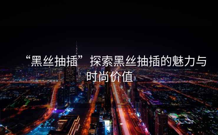 “黑絲抽插”探索黑絲抽插的魅力與時尚價值