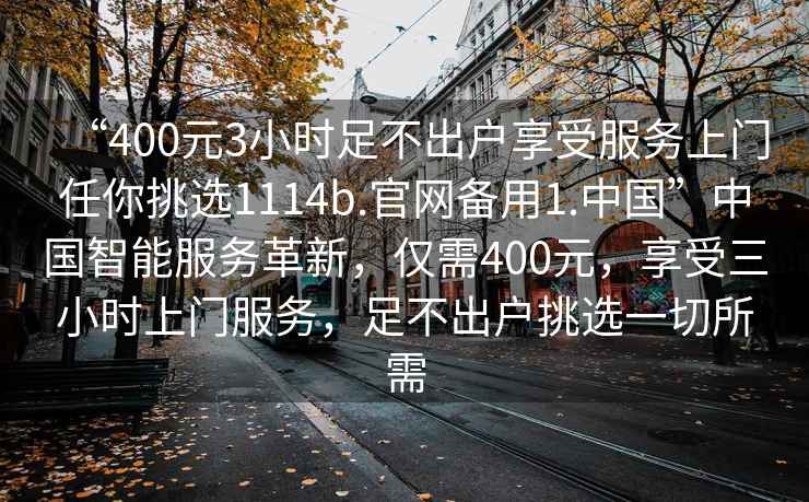 “400元3小時(shí)足不出戶享受服務(wù)上門任你挑選1114b.官網(wǎng)備用1.中國(guó)”中國(guó)智能服務(wù)革新，僅需400元，享受三小時(shí)上門服務(wù)，足不出戶挑選一切所需