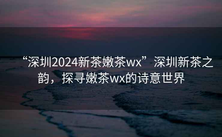 “深圳2024新茶嫩茶wx”深圳新茶之韻，探尋嫩茶wx的詩(shī)意世界