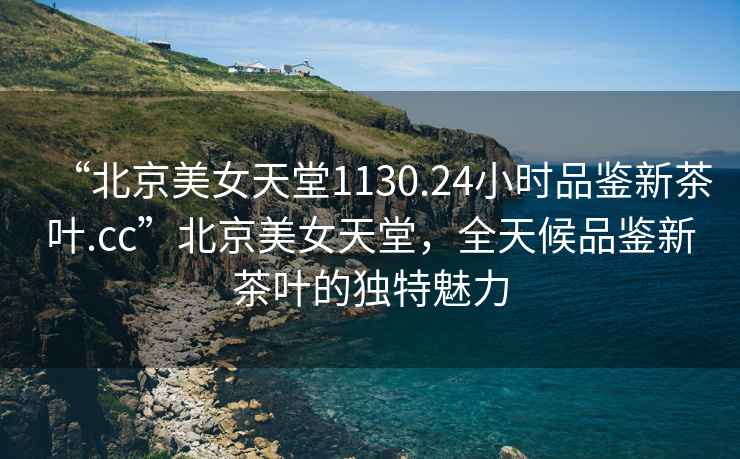 “北京美女天堂1130.24小時(shí)品鑒新茶葉.cc”北京美女天堂，全天候品鑒新茶葉的獨(dú)特魅力