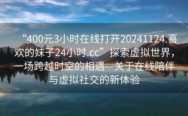 “400元3小時在線打開20241124.喜歡的妹子24小時.cc”探索虛擬世界，一場跨越時空的相遇—關(guān)于在線陪伴與虛擬社交的新體驗
