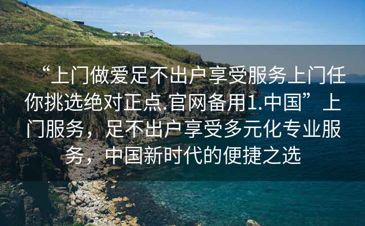 “上門做愛足不出戶享受服務上門任你挑選絕對正點.官網備用1.中國”上門服務，足不出戶享受多元化專業(yè)服務，中國新時代的便捷之選