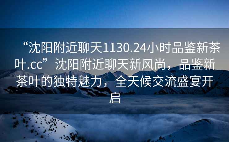 “沈陽附近聊天1130.24小時(shí)品鑒新茶葉.cc”沈陽附近聊天新風(fēng)尚，品鑒新茶葉的獨(dú)特魅力，全天候交流盛宴開啟