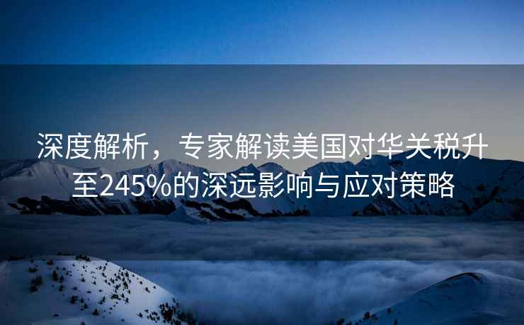 深度解析，專家解讀美國對華關(guān)稅升至245%的深遠(yuǎn)影響與應(yīng)對策略