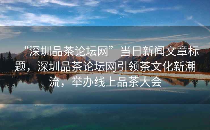 “深圳品茶論壇網”當日新聞文章標題，深圳品茶論壇網引領茶文化新潮流，舉辦線上品茶大會