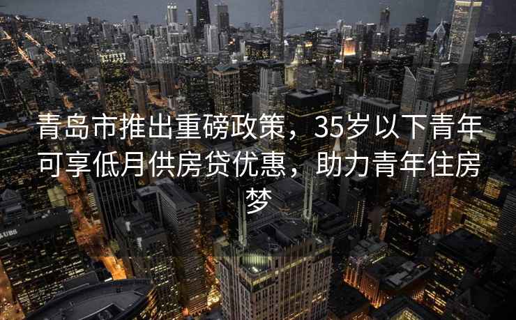 青島市推出重磅政策，35歲以下青年可享低月供房貸優(yōu)惠，助力青年住房夢