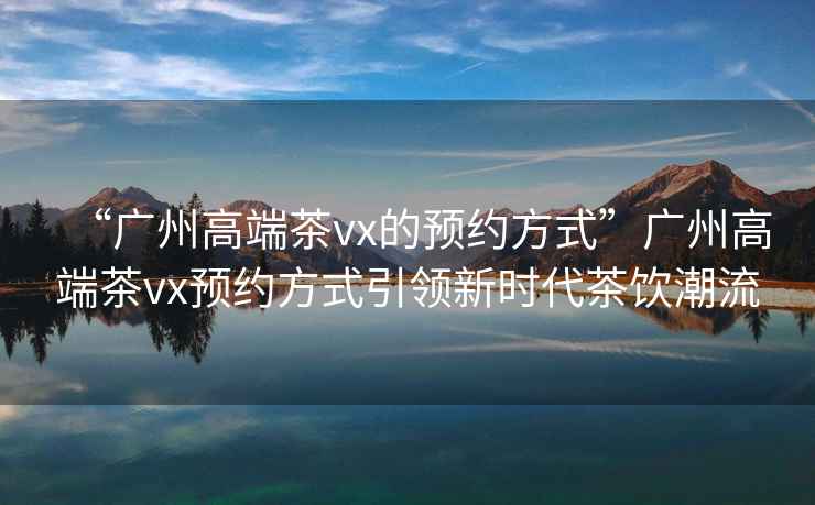 “廣州高端茶vx的預(yù)約方式”廣州高端茶vx預(yù)約方式引領(lǐng)新時代茶飲潮流