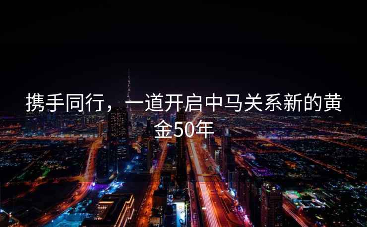 攜手同行，一道開啟中馬關(guān)系新的黃金50年