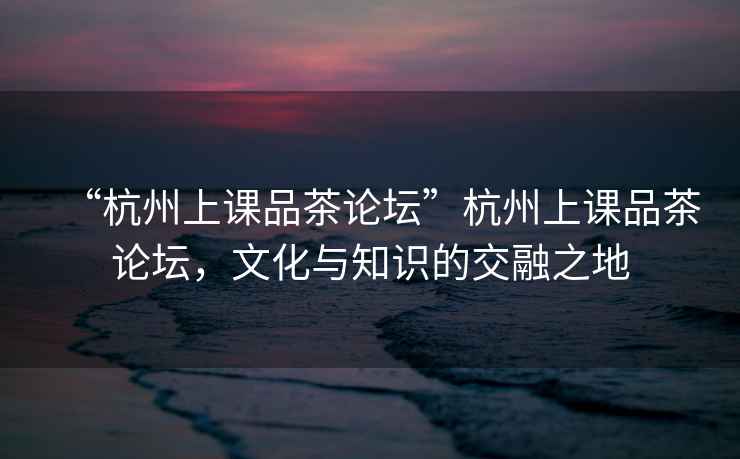 “杭州上課品茶論壇”杭州上課品茶論壇，文化與知識(shí)的交融之地