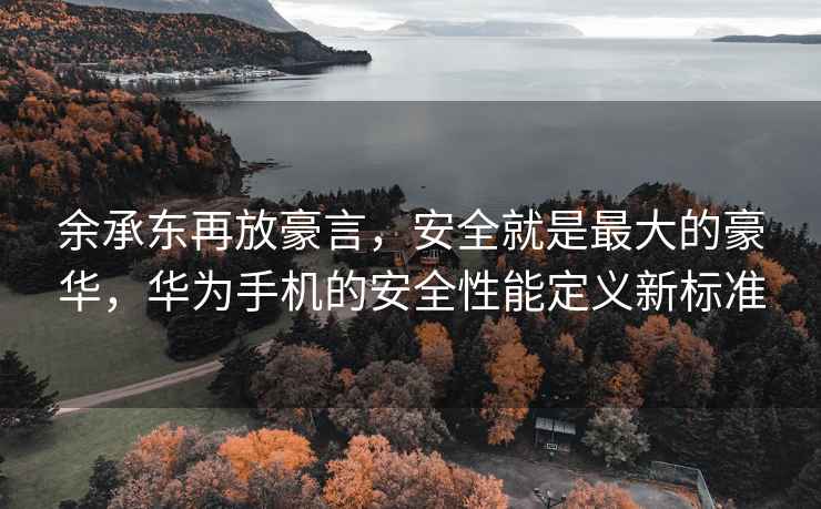 余承東再放豪言，安全就是最大的豪華，華為手機的安全性能定義新標準