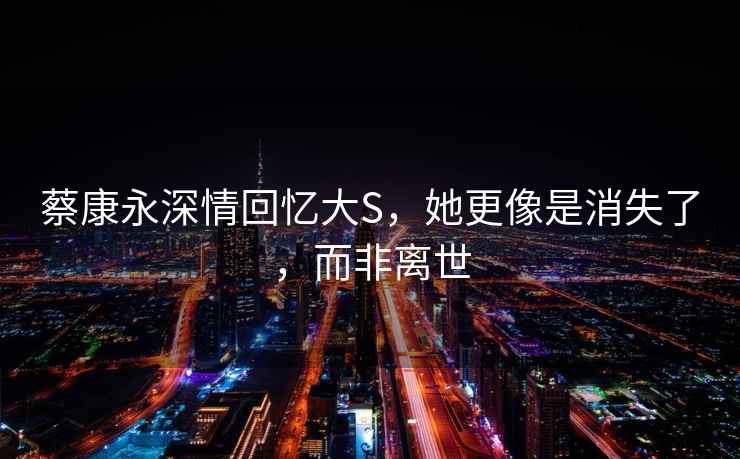 蔡康永深情回憶大S，她更像是消失了，而非離世