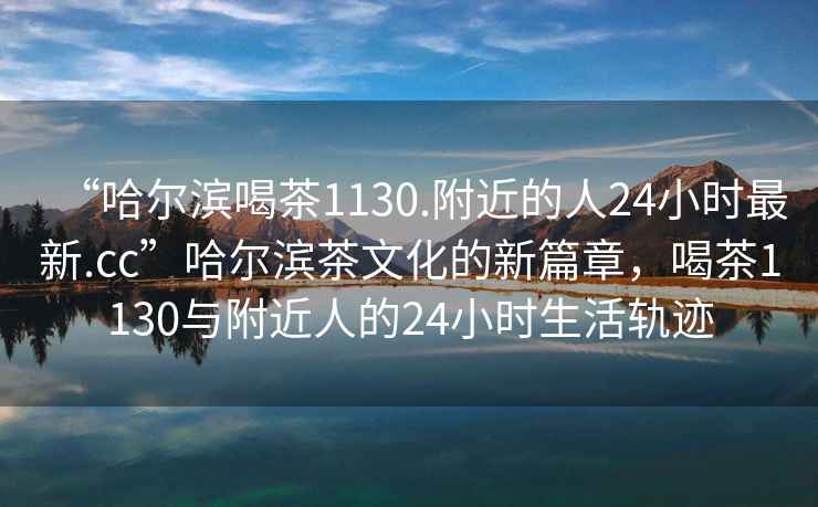 “哈爾濱喝茶1130.附近的人24小時最新.cc”哈爾濱茶文化的新篇章，喝茶1130與附近人的24小時生活軌跡