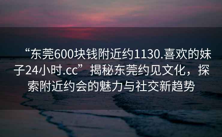 “東莞600塊錢附近約1130.喜歡的妹子24小時.cc”揭秘東莞約見文化，探索附近約會的魅力與社交新趨勢
