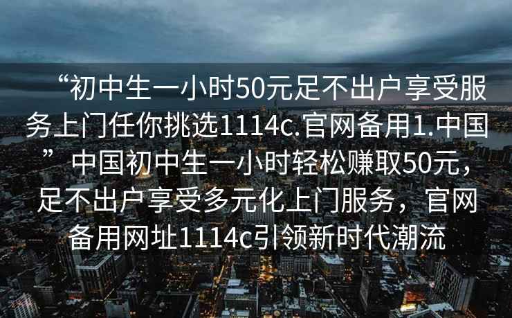 “初中生一小時(shí)50元足不出戶享受服務(wù)上門任你挑選1114c.官網(wǎng)備用1.中國”中國初中生一小時(shí)輕松賺取50元，足不出戶享受多元化上門服務(wù)，官網(wǎng)備用網(wǎng)址1114c引領(lǐng)新時(shí)代潮流
