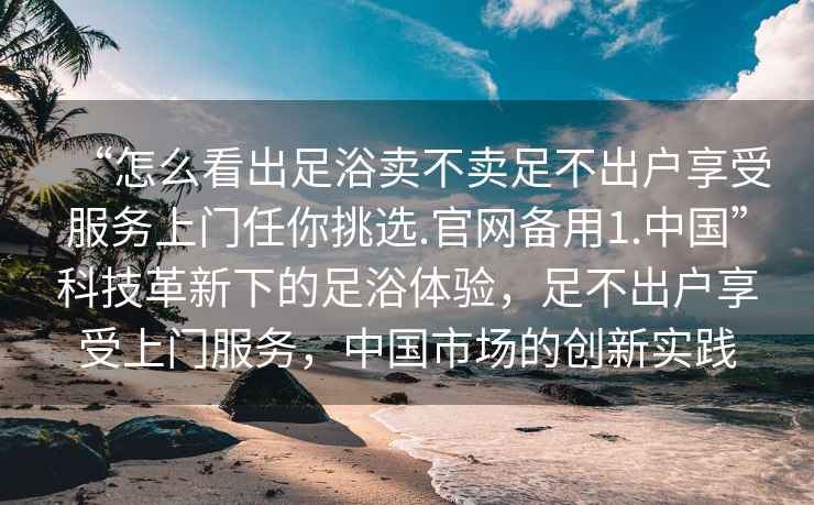 “怎么看出足浴賣(mài)不賣(mài)足不出戶(hù)享受服務(wù)上門(mén)任你挑選.官網(wǎng)備用1.中國(guó)”科技革新下的足浴體驗(yàn)，足不出戶(hù)享受上門(mén)服務(wù)，中國(guó)市場(chǎng)的創(chuàng)新實(shí)踐
