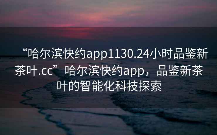 “哈爾濱快約app1130.24小時(shí)品鑒新茶葉.cc”哈爾濱快約app，品鑒新茶葉的智能化科技探索