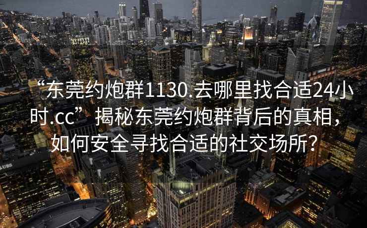 “東莞約炮群1130.去哪里找合適24小時.cc”揭秘東莞約炮群背后的真相，如何安全尋找合適的社交場所？