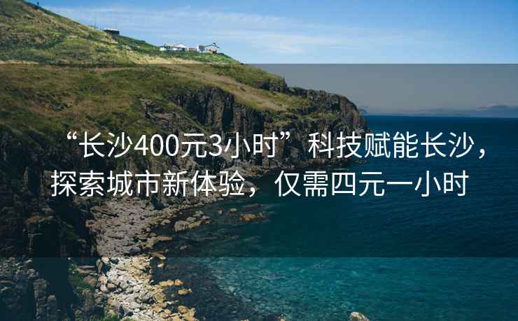 “長沙400元3小時”科技賦能長沙，探索城市新體驗，僅需四元一小時