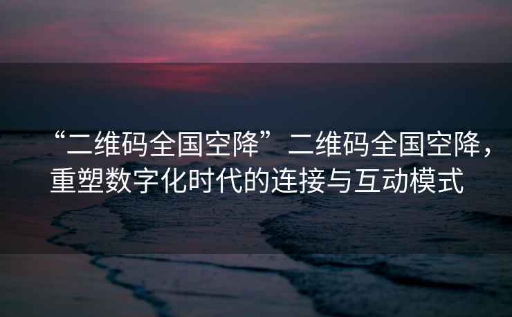“二維碼全國空降”二維碼全國空降，重塑數字化時代的連接與互動模式