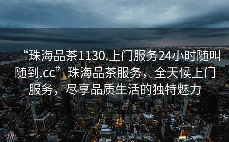 “珠海品茶1130.上門服務(wù)24小時(shí)隨叫隨到.cc”珠海品茶服務(wù)，全天候上門服務(wù)，盡享品質(zhì)生活的獨(dú)特魅力