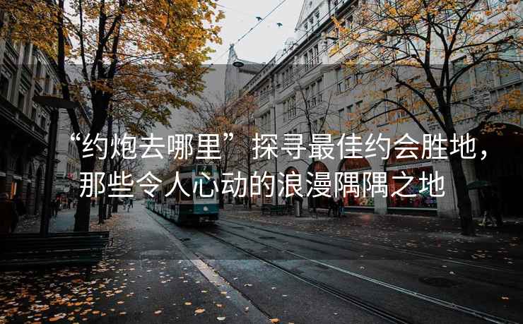 “約炮去哪里”探尋最佳約會勝地，那些令人心動的浪漫隅隅之地