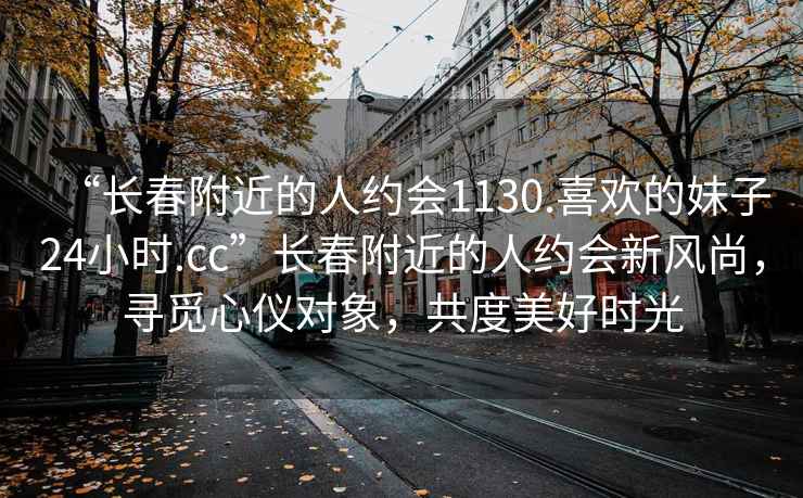 “長(zhǎng)春附近的人約會(huì)1130.喜歡的妹子24小時(shí).cc”長(zhǎng)春附近的人約會(huì)新風(fēng)尚，尋覓心儀對(duì)象，共度美好時(shí)光