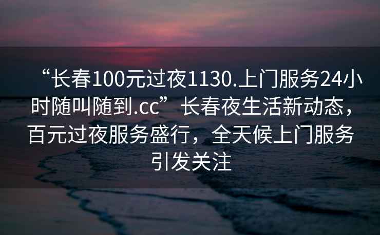 “長(zhǎng)春100元過(guò)夜1130.上門服務(wù)24小時(shí)隨叫隨到.cc”長(zhǎng)春夜生活新動(dòng)態(tài)，百元過(guò)夜服務(wù)盛行，全天候上門服務(wù)引發(fā)關(guān)注